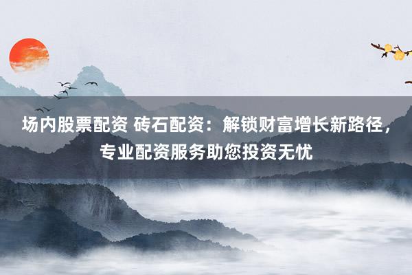 场内股票配资 砖石配资：解锁财富增长新路径，专业配资服务助您投资无忧