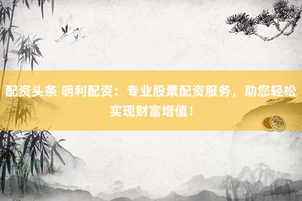 配资头条 明利配资：专业股票配资服务，助您轻松实现财富增值！