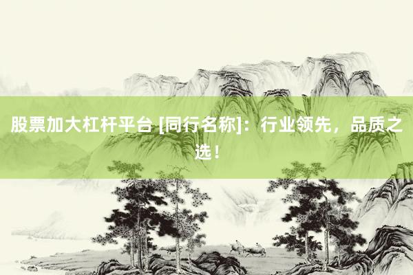 股票加大杠杆平台 [同行名称]：行业领先，品质之选！
