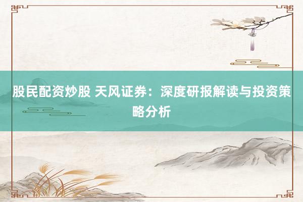 股民配资炒股 天风证券：深度研报解读与投资策略分析