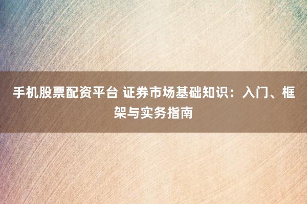 手机股票配资平台 证券市场基础知识：入门、框架与实务指南