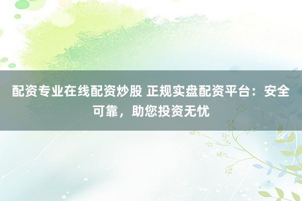 配资专业在线配资炒股 正规实盘配资平台：安全可靠，助您投资无忧
