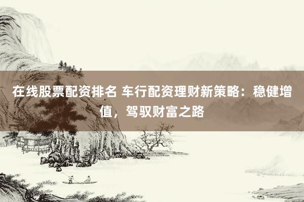 在线股票配资排名 车行配资理财新策略：稳健增值，驾驭财富之路