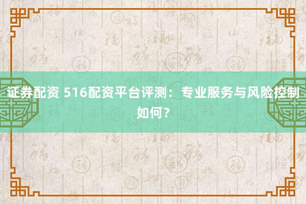 证券配资 516配资平台评测：专业服务与风险控制如何？