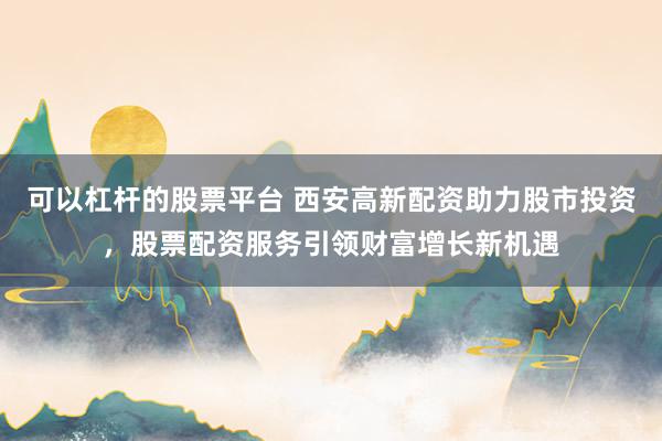 可以杠杆的股票平台 西安高新配资助力股市投资，股票配资服务引领财富增长新机遇