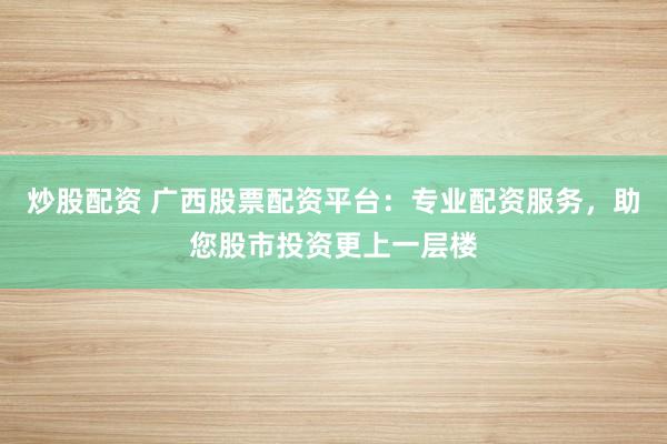炒股配资 广西股票配资平台：专业配资服务，助您股市投资更上一层楼