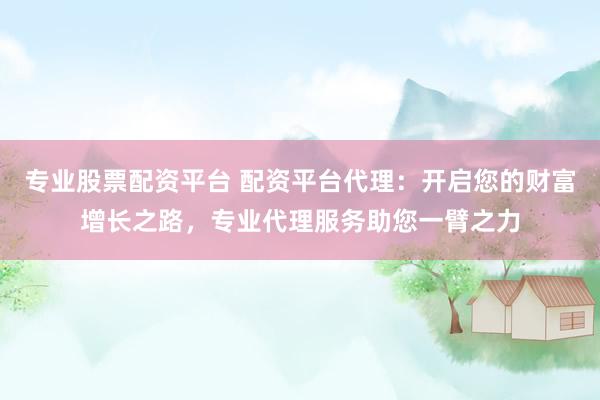 专业股票配资平台 配资平台代理：开启您的财富增长之路，专业代理服务助您一臂之力