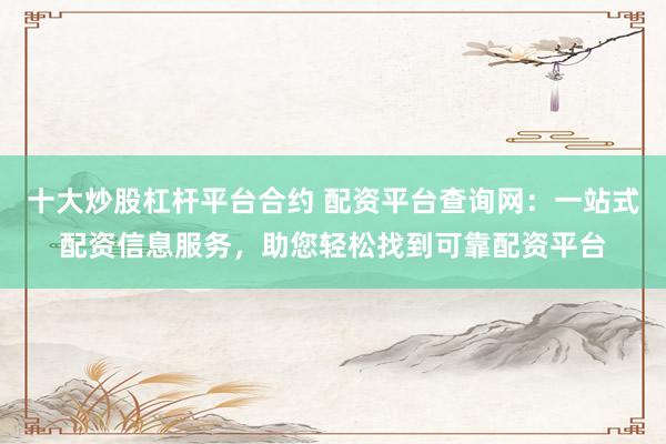 十大炒股杠杆平台合约 配资平台查询网：一站式配资信息服务，助您轻松找到可靠配资平台