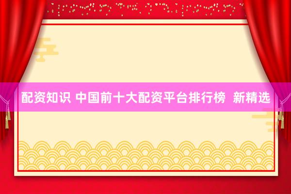配资知识 中国前十大配资平台排行榜  新精选