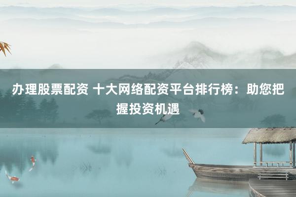办理股票配资 十大网络配资平台排行榜：助您把握投资机遇