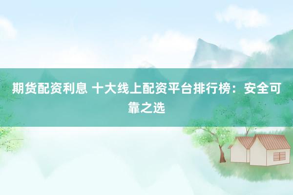 期货配资利息 十大线上配资平台排行榜：安全可靠之选