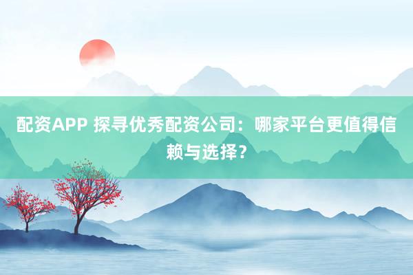 配资APP 探寻优秀配资公司：哪家平台更值得信赖与选择？