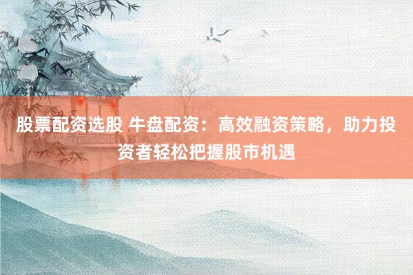 股票配资选股 牛盘配资：高效融资策略，助力投资者轻松把握股市机遇