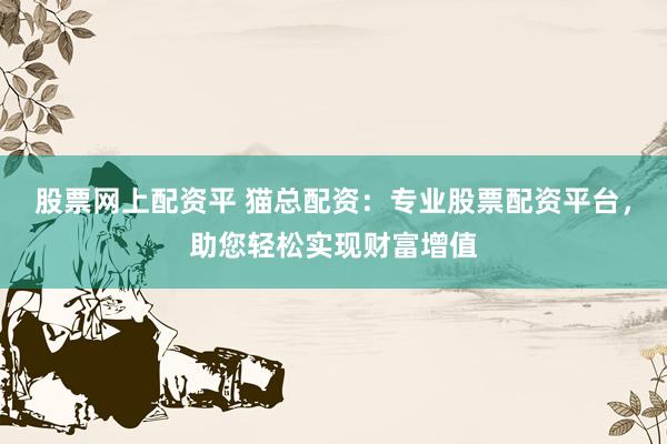 股票网上配资平 猫总配资：专业股票配资平台，助您轻松实现财富增值