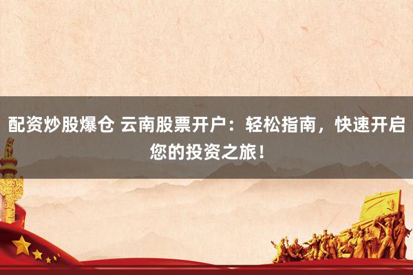 配资炒股爆仓 云南股票开户：轻松指南，快速开启您的投资之旅！