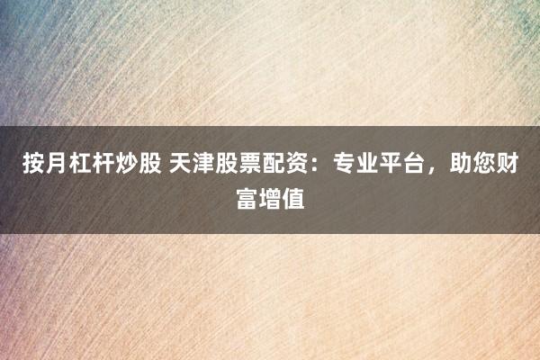 按月杠杆炒股 天津股票配资：专业平台，助您财富增值