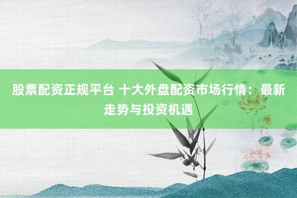 股票配资正规平台 十大外盘配资市场行情：最新走势与投资机遇