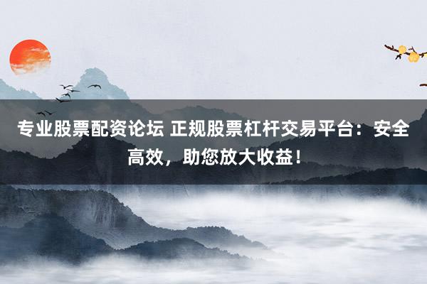 专业股票配资论坛 正规股票杠杆交易平台：安全高效，助您放大收益！
