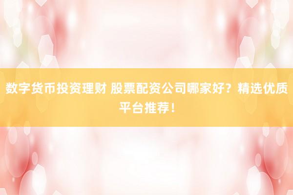 数字货币投资理财 股票配资公司哪家好？精选优质平台推荐！