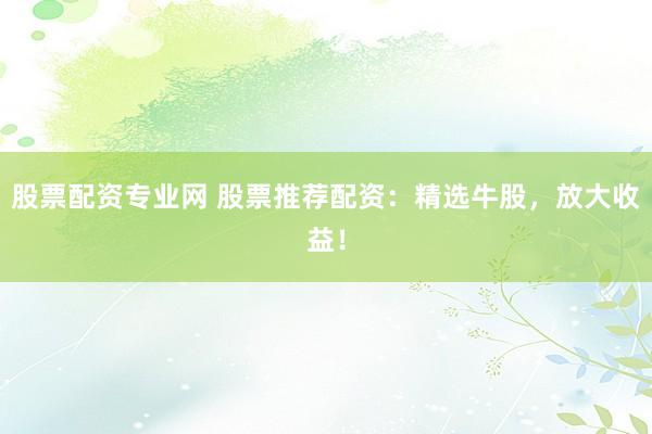 股票配资专业网 股票推荐配资：精选牛股，放大收益！