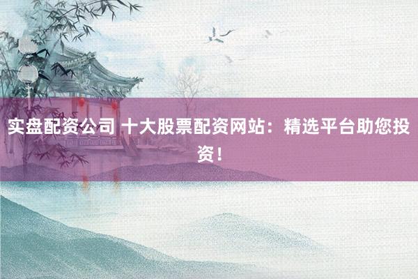 实盘配资公司 十大股票配资网站：精选平台助您投资！