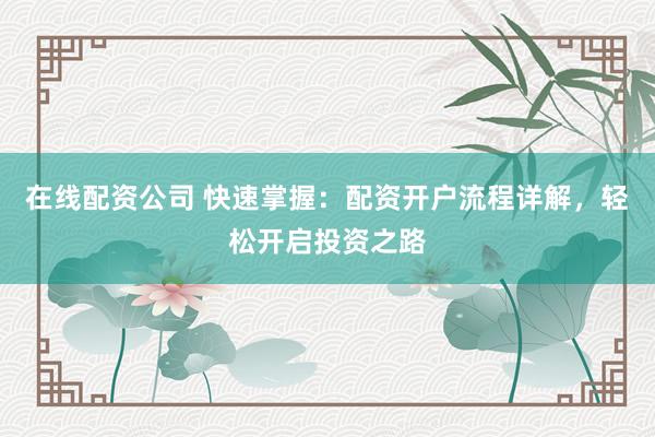 在线配资公司 快速掌握：配资开户流程详解，轻松开启投资之路