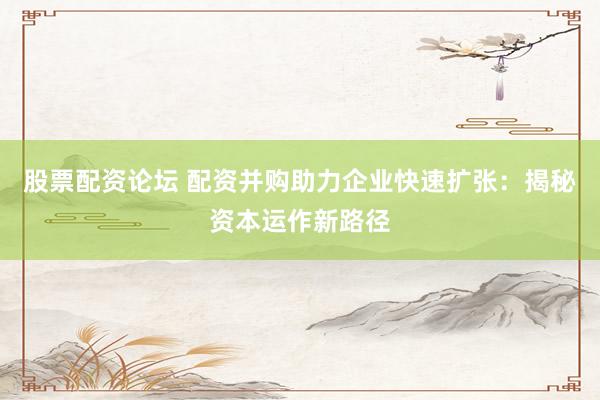 股票配资论坛 配资并购助力企业快速扩张：揭秘资本运作新路径