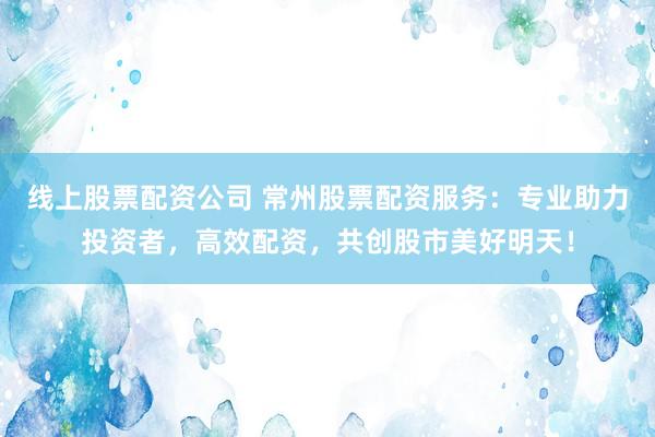 线上股票配资公司 常州股票配资服务：专业助力投资者，高效配资，共创股市美好明天！