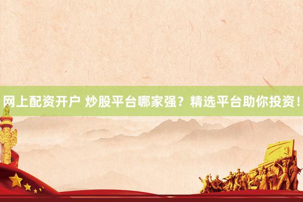 网上配资开户 炒股平台哪家强？精选平台助你投资！