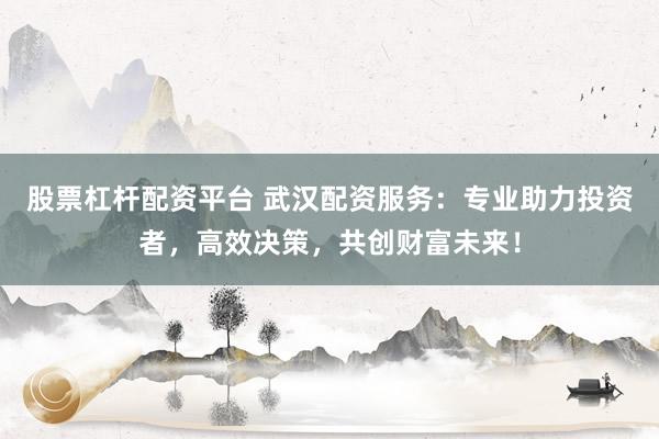 股票杠杆配资平台 武汉配资服务：专业助力投资者，高效决策，共创财富未来！