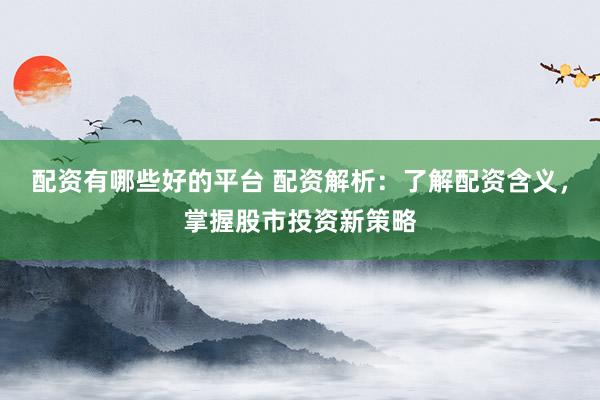配资有哪些好的平台 配资解析：了解配资含义，掌握股市投资新策略