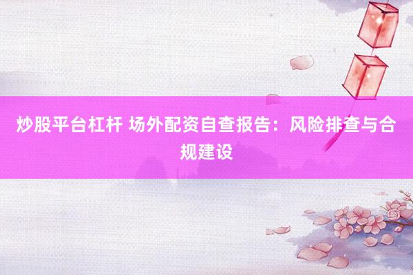 炒股平台杠杆 场外配资自查报告：风险排查与合规建设