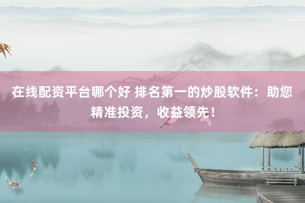 在线配资平台哪个好 排名第一的炒股软件：助您精准投资，收益领先！