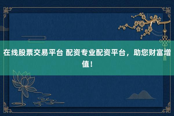 在线股票交易平台 配资专业配资平台，助您财富增值！