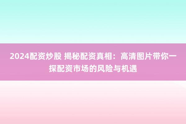 2024配资炒股 揭秘配资真相：高清图片带你一探配资市场的风险与机遇