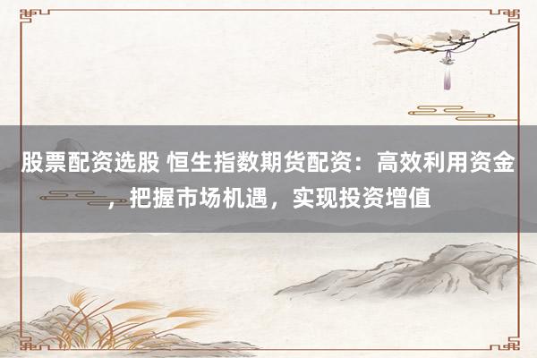 股票配资选股 恒生指数期货配资：高效利用资金，把握市场机遇，实现投资增值