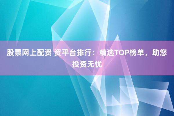 股票网上配资 资平台排行：精选TOP榜单，助您投资无忧