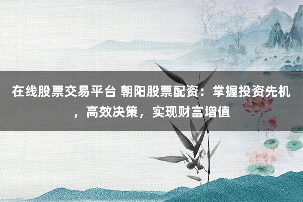 在线股票交易平台 朝阳股票配资：掌握投资先机，高效决策，实现财富增值