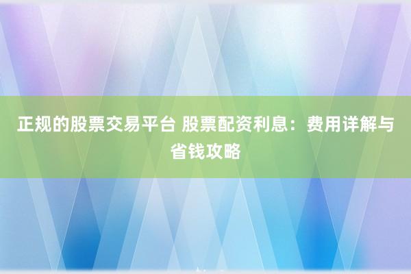 正规的股票交易平台 股票配资利息：费用详解与省钱攻略