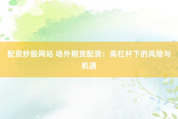 配资炒股网站 场外期货配资：高杠杆下的风险与机遇
