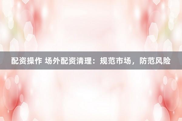 配资操作 场外配资清理：规范市场，防范风险