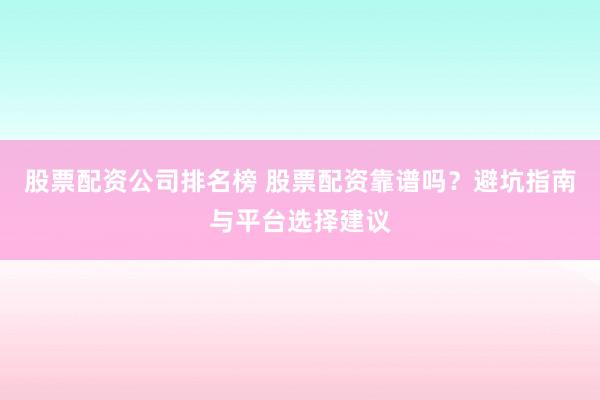 股票配资公司排名榜 股票配资靠谱吗？避坑指南与平台选择建议