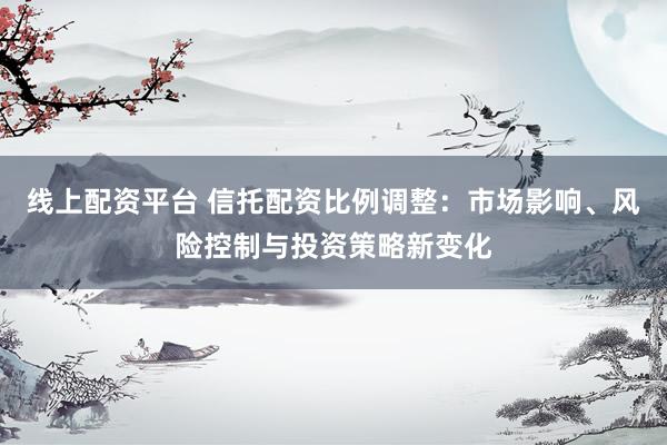 线上配资平台 信托配资比例调整：市场影响、风险控制与投资策略新变化
