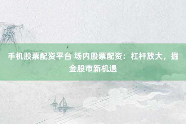 手机股票配资平台 场内股票配资：杠杆放大，掘金股市新机遇