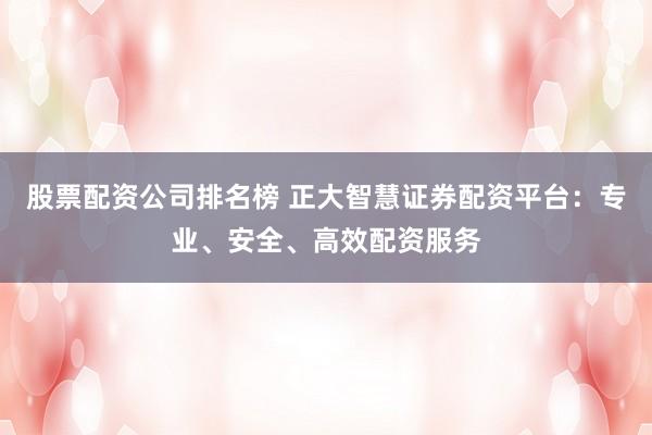 股票配资公司排名榜 正大智慧证券配资平台：专业、安全、高效配资服务