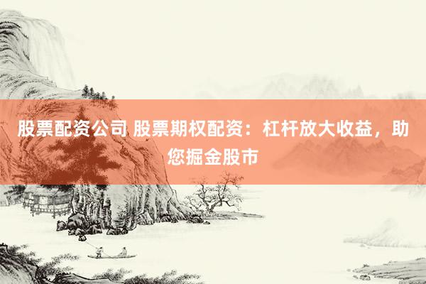 股票配资公司 股票期权配资：杠杆放大收益，助您掘金股市