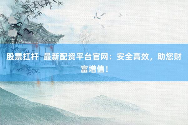 股票扛杆  最新配资平台官网：安全高效，助您财富增值！