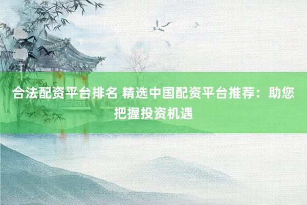 合法配资平台排名 精选中国配资平台推荐：助您把握投资机遇