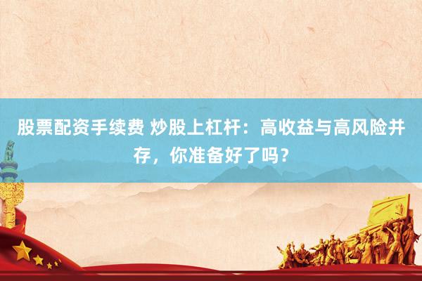 股票配资手续费 炒股上杠杆：高收益与高风险并存，你准备好了吗？