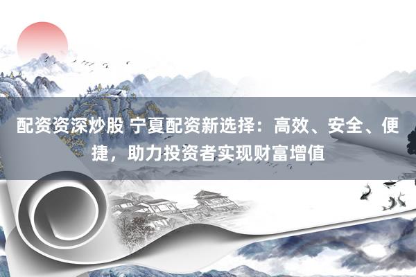 配资资深炒股 宁夏配资新选择：高效、安全、便捷，助力投资者实现财富增值